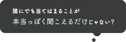 誰にでも当てはまることが、本当っぽく聞こえるだけでしょ？