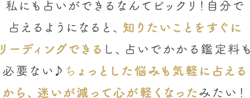 ちょっとした悩みも気軽に占える
            から、迷いが減って心が軽くなったみたい！