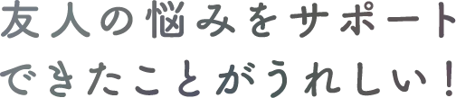 友人の悩みをサポートできたことがうれしい！